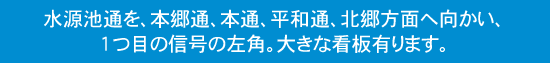 ○水源池通を、本郷通、本通、平和通、北郷方面へ向かい、1つ目の信号の左角。大きな看板有り